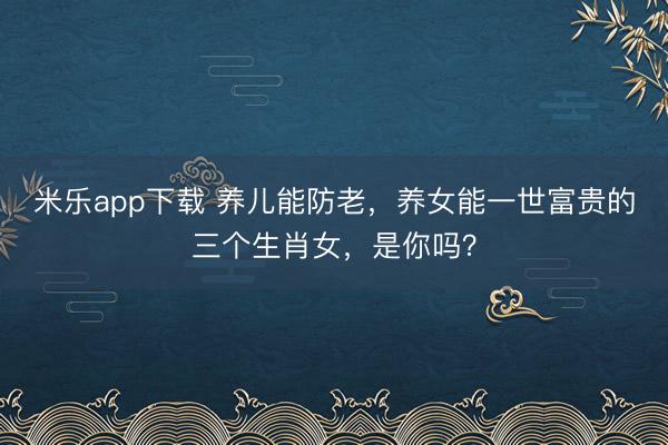 米乐app下载 养儿能防老，养女能一世富贵的三个生肖女，是你吗？