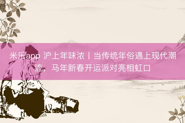 米乐app 沪上年味浓丨当传统年俗遇上现代潮流，马年新春开运派对亮相虹口