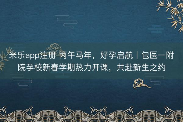 米乐app注册 丙午马年,好孕启航|包医一附院孕校新春学期热力开课,共赴新生之约