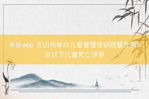 米乐app 文山州举办儿童管理培训班暨开展5岁以下儿童死亡评审