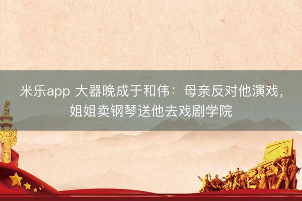 米乐app 大器晚成于和伟:母亲反对他演戏,姐姐卖钢琴送他去戏剧学院