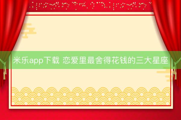 米乐app下载 恋爱里最舍得花钱的三大星座