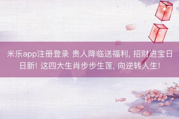 米乐app注册登录 贵人降临送福利， 招财进宝日日新! 这四大生肖步步生莲， 向逆转人生!