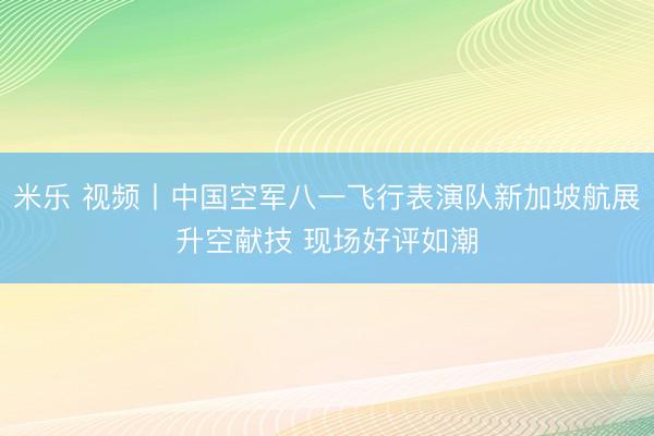 米乐 视频丨中国空军八一飞行表演队新加坡航展升空献技 现场好评如潮