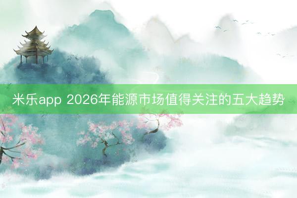 米乐app 2026年能源市场值得关注的五大趋势
