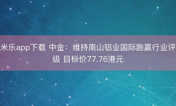 米乐app下载 中金:维持南山铝业国际跑赢行业评级 目标价77.76港元