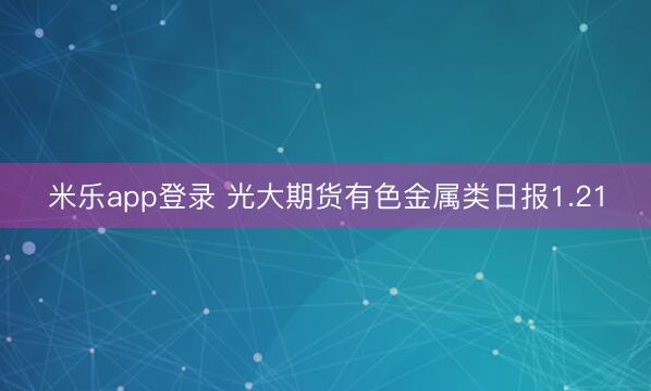 米乐app登录 光大期货有色金属类日报1.21