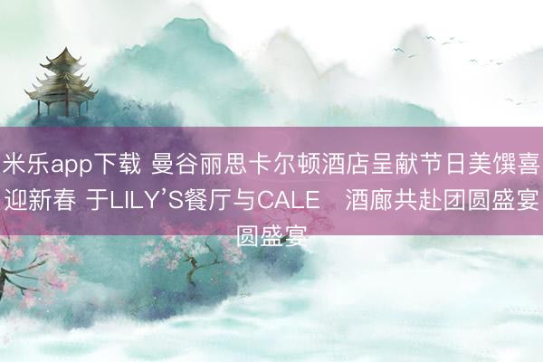米乐app下载 曼谷丽思卡尔顿酒店呈献节日美馔喜迎新春 于LILY’S餐厅与CALEŌ酒廊共赴团圆盛宴