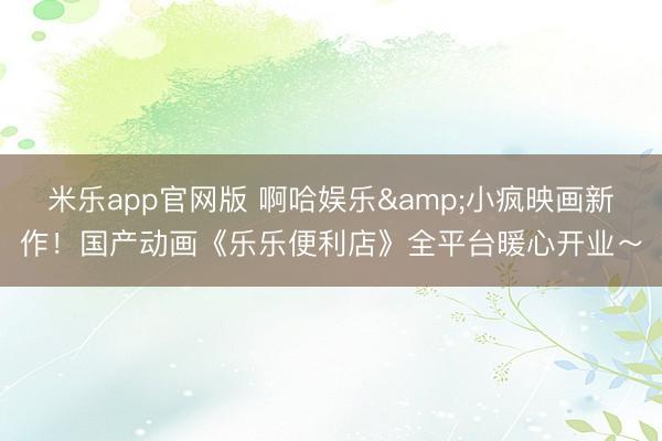 米乐app官网版 啊哈娱乐&小疯映画新作！国产动画《乐乐便利店》全平台暖心开业～