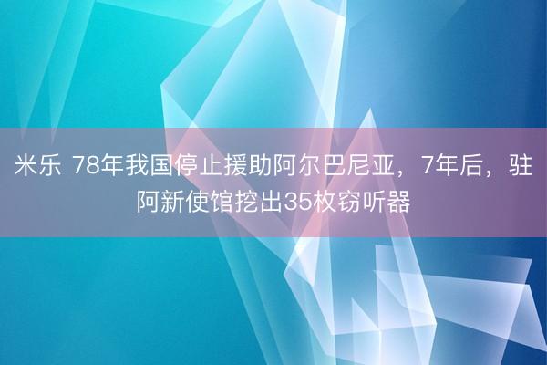 米乐 78年我国停止援助阿尔巴尼亚,7年后,驻阿新使馆挖出35枚窃听器