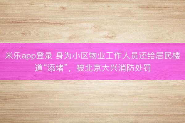 米乐app登录 身为小区物业工作人员还给居民楼道“添堵”，被北京大兴消防处罚