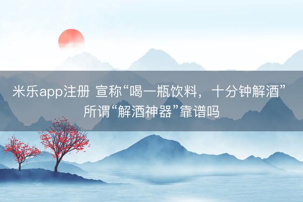 米乐app注册 宣称“喝一瓶饮料，十分钟解酒” 所谓“解酒神器”靠谱吗