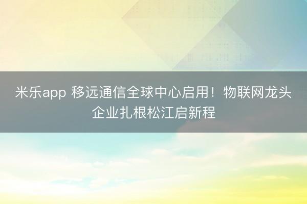 米乐app 移远通信全球中心启用！物联网龙头企业扎根松江启新程