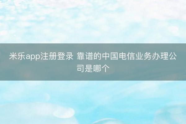 米乐app注册登录 靠谱的中国电信业务办理公司是哪个