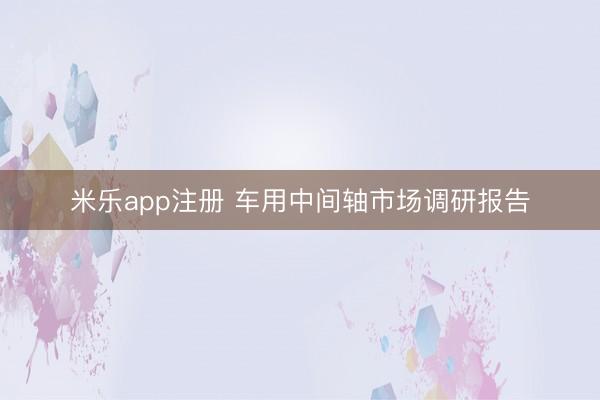 米乐app注册 车用中间轴市场调研报告