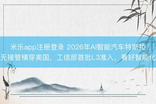 米乐app注册登录 2026年AI智能汽车特斯拉无接管横穿美国，工信部首批L3准入，看好智能化