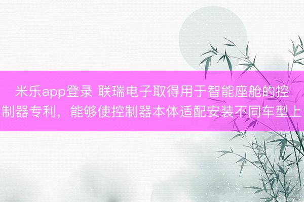 米乐app登录 联瑞电子取得用于智能座舱的控制器专利，能够使控制器本体适配安装不同车型上