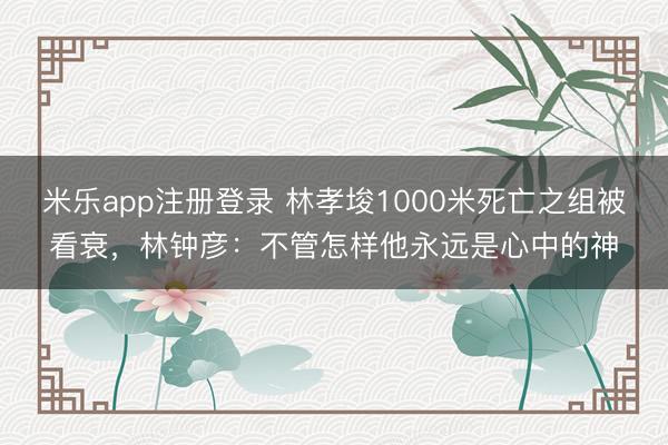 米乐app注册登录 林孝埈1000米死亡之组被看衰,林钟彦:不管怎样他永远是心中的神