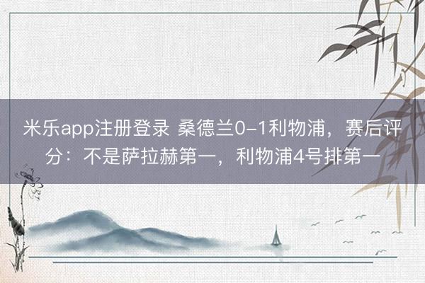 米乐app注册登录 桑德兰0-1利物浦，赛后评分：不是萨拉赫第一，利物浦4号排第一