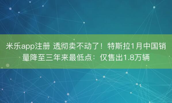 米乐app注册 透彻卖不动了!特斯拉1月中国销量降至三年来最低点:仅售出1.8万辆