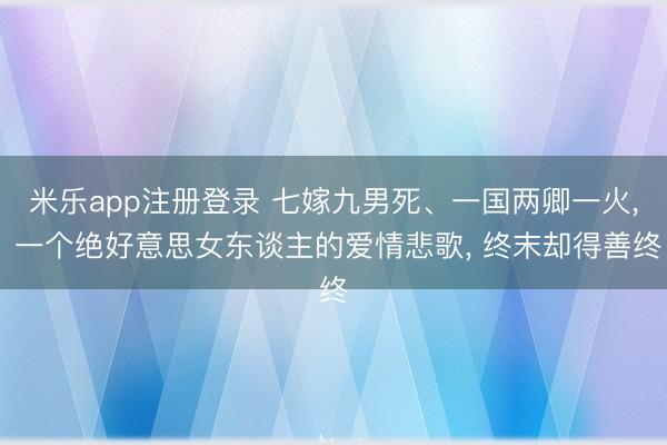 米乐app注册登录 七嫁九男死、一国两卿一火, 一个绝好意思女东谈主的爱情悲歌, 终末却得善终