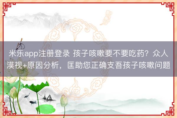 米乐app注册登录 孩子咳嗽要不要吃药?众人漠视+原因分析,匡助您正确支吾孩子咳嗽问题