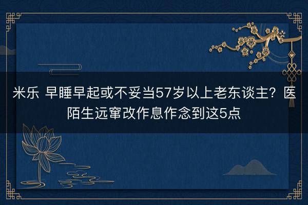 米乐 早睡早起或不妥当57岁以上老东谈主?医陌生远窜改作息作念到这5点