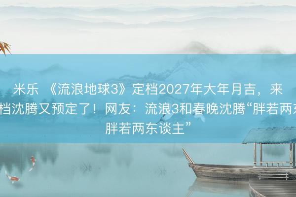 米乐 《流浪地球3》定档2027年大年月吉，来岁春节档沈腾又预定了！网友：流浪3和春晚沈腾“胖若两东谈主”