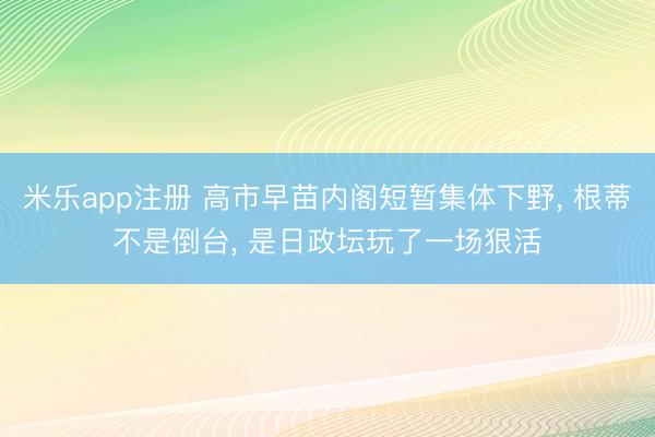 米乐app注册 高市早苗内阁短暂集体下野， 根蒂不是倒台， 是日政坛玩了一场狠活
