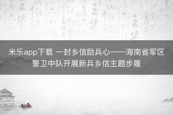 米乐app下载 一封乡信励兵心——海南省军区警卫中队开展新兵乡信主题步履