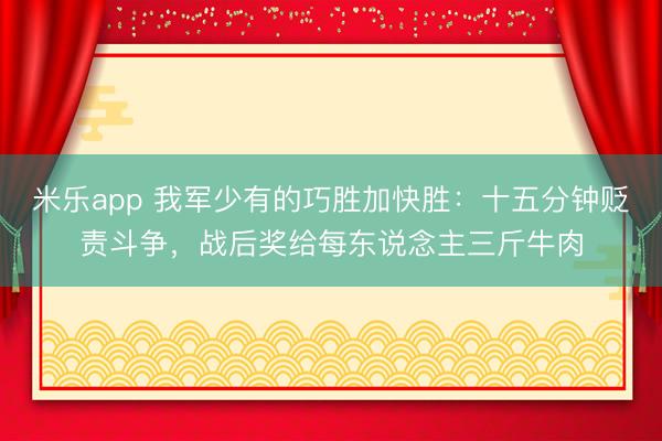 米乐app 我军少有的巧胜加快胜:十五分钟贬责斗争,战后奖给每东说念主三斤牛肉