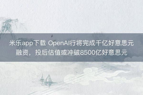 米乐app下载 OpenAI行将完成千亿好意思元融资，投后估值或冲破8500亿好意思元
