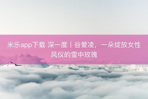 米乐app下载 深一度｜谷爱凌，一朵绽放女性风仪的雪中玫瑰