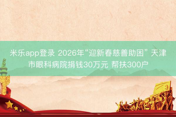 米乐app登录 2026年“迎新春慈善助困” 天津市眼科病院捐钱30万元 帮扶300户