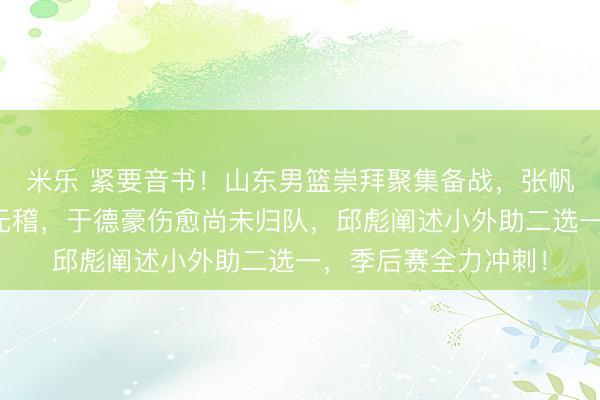 米乐 紧要音书!山东男篮崇拜聚集备战,张帆与于德豪互换实属无稽,于德豪伤愈尚未归队,邱彪阐述小外助二选一,季后赛全力冲刺!
