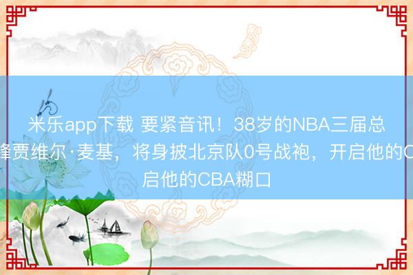 米乐app下载 要紧音讯!38岁的NBA三届总冠军中锋贾维尔·麦基,将身披北京队0号战袍,开启他的CBA糊口