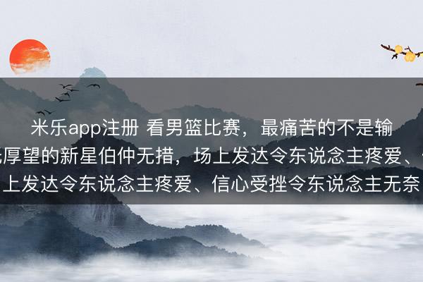 米乐app注册 看男篮比赛,最痛苦的不是输球,是眼睁睁看着拜托厚望的新星伯仲无措,场上发达令东说念主疼爱、信心受挫令东说念主无奈