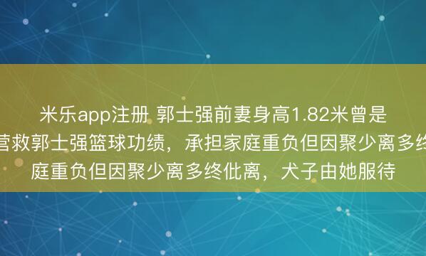 米乐app注册 郭士强前妻身高1.82米曾是排球开通员,她全力营救郭士强篮球功绩,承担家庭重负但因聚少离多终仳离,犬子由她服待