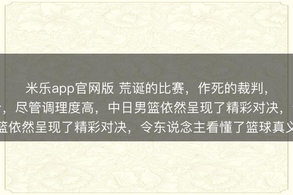 米乐app官网版 荒诞的比赛，作死的裁判，令东说念主头晕的比分，尽管调理度高，中日男篮依然呈现了精彩对决，令东说念主看懂了篮球真义