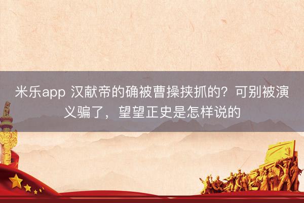 米乐app 汉献帝的确被曹操挟抓的？可别被演义骗了，望望正史是怎样说的