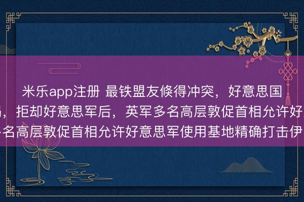 米乐app注册 最铁盟友倏得冲突，好意思国干戈计较遭受当头棒喝，拒却好意思军后，英军多名高层敦促首相允许好意思军使用基地精确打击伊朗