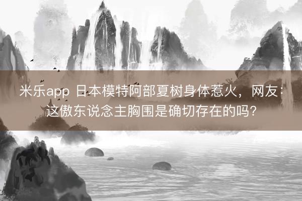 米乐app 日本模特阿部夏树身体惹火，网友：这傲东说念主胸围是确切存在的吗?