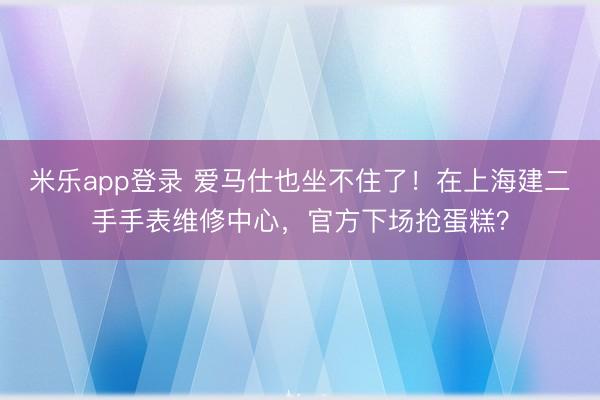 米乐app登录 爱马仕也坐不住了！在上海建二手手表维修中心，官方下场抢蛋糕？