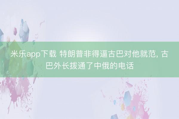 米乐app下载 特朗普非得逼古巴对他就范, 古巴外长拨通了中俄的电话
