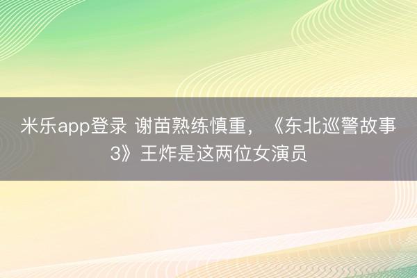 米乐app登录 谢苗熟练慎重，《东北巡警故事3》王炸是这两位女演员