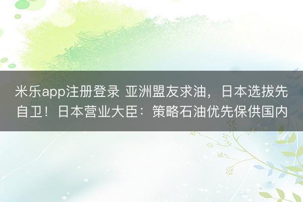米乐app注册登录 亚洲盟友求油,日本选拔先自卫!日本营业大臣:策略石油优先保供国内
