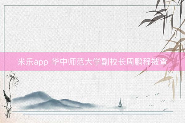 米乐app 华中师范大学副校长周鹏程被查