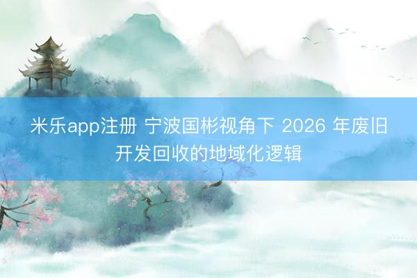 米乐app注册 宁波国彬视角下 2026 年废旧开发回收的地域化逻辑