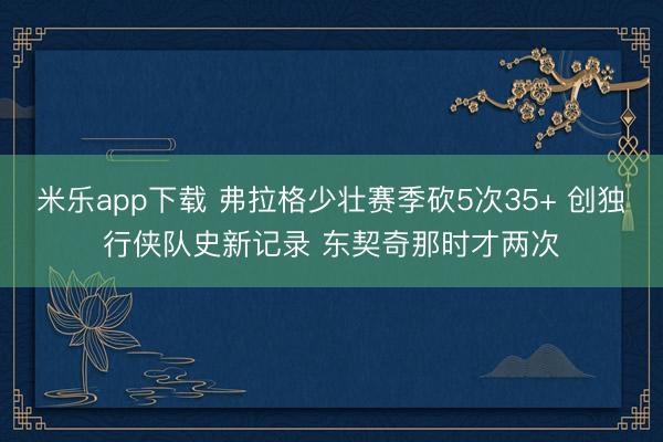 米乐app下载 弗拉格少壮赛季砍5次35+ 创独行侠队史新记录 东契奇那时才两次