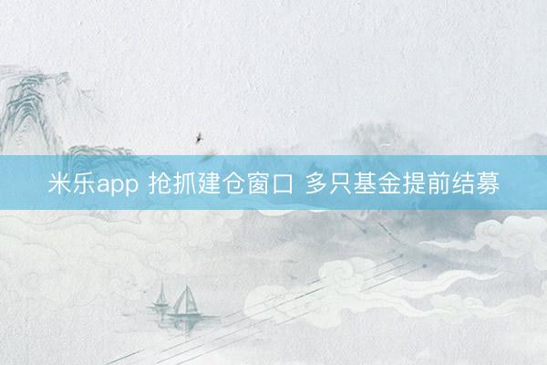 米乐app 抢抓建仓窗口 多只基金提前结募
